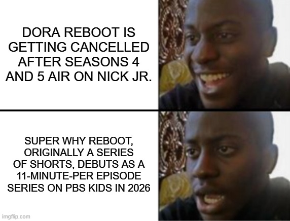 I hate Super Why and Dora, but please respect my opinion and I'll respect yours. | DORA REBOOT IS GETTING CANCELLED AFTER SEASONS 4 AND 5 AIR ON NICK JR. SUPER WHY REBOOT, ORIGINALLY A SERIES OF SHORTS, DEBUTS AS A 11-MINUTE-PER EPISODE SERIES ON PBS KIDS IN 2026 | image tagged in oh yeah oh no | made w/ Imgflip meme maker