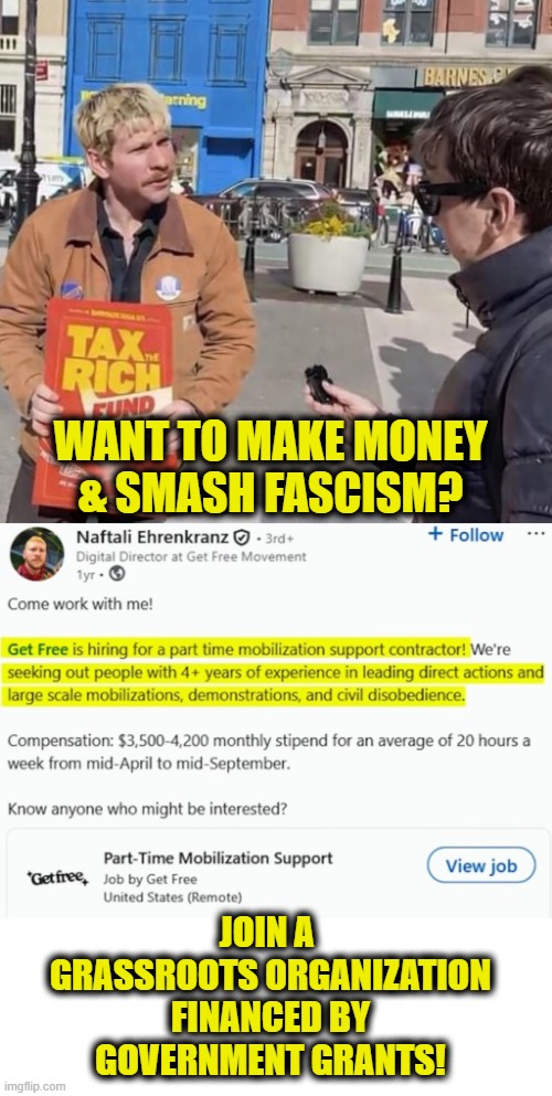 Activists-for-hire | WANT TO MAKE MONEY
& SMASH FASCISM? JOIN A 
GRASSROOTS ORGANIZATION
FINANCED BY
GOVERNMENT GRANTS! | made w/ Imgflip meme maker