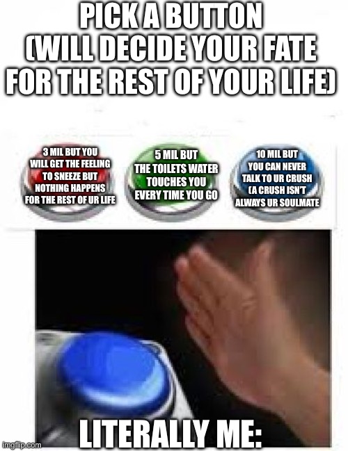 Which one you picking? ? | PICK A BUTTON
(WILL DECIDE YOUR FATE FOR THE REST OF YOUR LIFE); 10 MIL BUT YOU CAN NEVER TALK TO UR CRUSH (A CRUSH ISN’T ALWAYS UR SOULMATE; 3 MIL BUT YOU WILL GET THE FEELING TO SNEEZE BUT NOTHING HAPPENS FOR THE REST OF UR LIFE; 5 MIL BUT THE TOILETS WATER TOUCHES YOU EVERY TIME YOU GO; LITERALLY ME: | image tagged in red green blue buttons | made w/ Imgflip meme maker