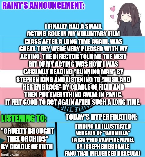 Finally another acting role after so much time. It went great :3 | I FINALLY HAD A SMALL ACTING ROLE IN MY VOLUNTARY FILM CLASS AFTER A LONG TIME AGAIN. WAS GREAT. THEY WERE VERY PLEASED WITH MY ACTING. THE DIRECTOR TOLD ME THE VEST BIT OF MY ACTING WAS HOW I WAS CASUALLY READING "RUNNING MAN" BY STEPHEN KING AND LISTENING TO "DUSK AND HER EMBRACE" BY CRADLE OF FILTH AND THEN PUT EVERYTHING AWAY IN PANIC. IT FELT GOOD TO ACT AGAIN AFTER SUCH A LONG TIME. FINDING AN ILLUSTRATED VERSION OF "CARMILLA" (A SAPPHIC VAMPIRE NOVEL BY JOSEPH SHERIDAN LE FANU THAT INFLUENCED DRACULA); "CRUELTY BROUGHT THEE ORCHIDS" BY CRADLE OF FILTH | image tagged in rainy's announcement temp 1 satanic temple edition | made w/ Imgflip meme maker