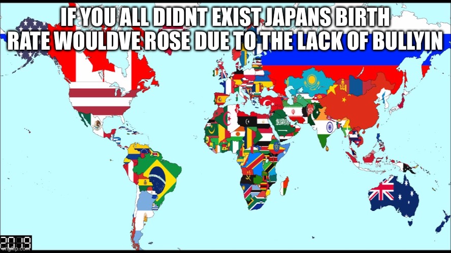 World 2019 | IF YOU ALL DIDNT EXIST JAPANS BIRTH RATE WOULDVE ROSE DUE TO THE LACK OF BULLYIN | image tagged in world 2019 | made w/ Imgflip meme maker