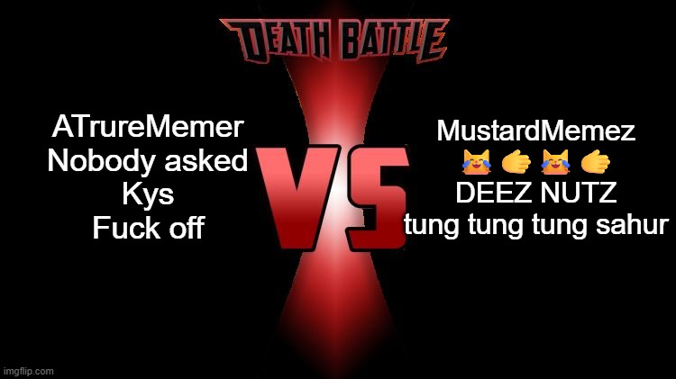 Which will win | ATrureMemer
Nobody asked
Kys
Fuck off; MustardMemez
😹🫱😹🫱
DEEZ NUTZ
tung tung tung sahur | image tagged in death battle | made w/ Imgflip meme maker