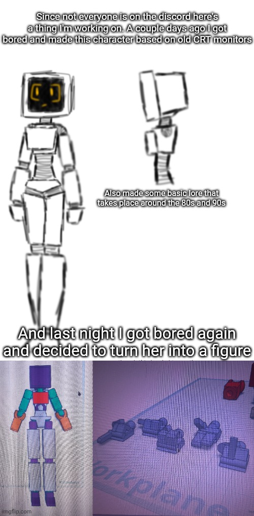 I just started printing it. Modeling was pretty quick since it's all basic shapes for the most part | Since not everyone is on the discord here's a thing I'm working on. A couple days ago I got bored and made this character based on old CRT monitors; Also made some basic lore that takes place around the 80s and 90s; And last night I got bored again and decided to turn her into a figure | made w/ Imgflip meme maker