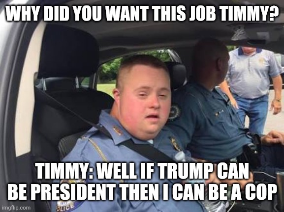 .... | WHY DID YOU WANT THIS JOB TIMMY? TIMMY: WELL IF TRUMP CAN BE PRESIDENT THEN I CAN BE A COP | image tagged in down syndrome cop | made w/ Imgflip meme maker