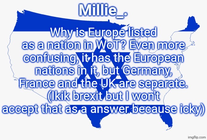 Millie's satirical United States of Israel announcement template | Why is Europe listed as a nation in WoT? Even more confusing, it has the European nations in it, but Germany, France and the UK are separate.
(Ikik brexit but I won't accept that as a answer because icky) | image tagged in millie's satirical united states of israel announcement template | made w/ Imgflip meme maker