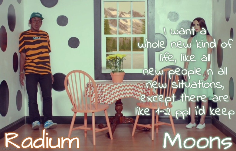radium n moons - samuel n Salem | I want a whole new kind of life, like all new people n all new situations, except there are like 1-2 ppl i'd keep | image tagged in radium n moons - samuel n salem | made w/ Imgflip meme maker