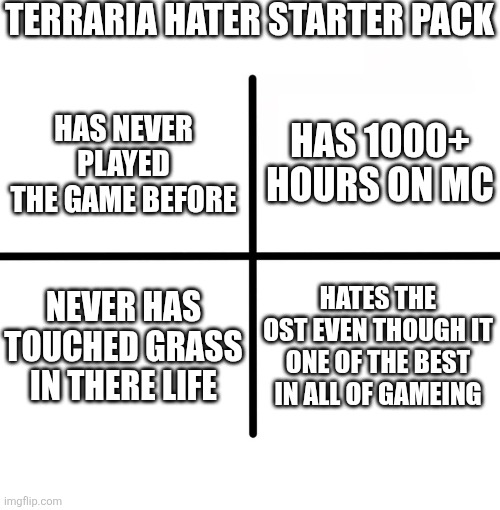 Terraria hater starter pack | TERRARIA HATER STARTER PACK; HAS 1000+ HOURS ON MC; HAS NEVER PLAYED THE GAME BEFORE; NEVER HAS TOUCHED GRASS IN THERE LIFE; HATES THE OST EVEN THOUGH IT ONE OF THE BEST IN ALL OF GAMEING | image tagged in memes,blank starter pack | made w/ Imgflip meme maker