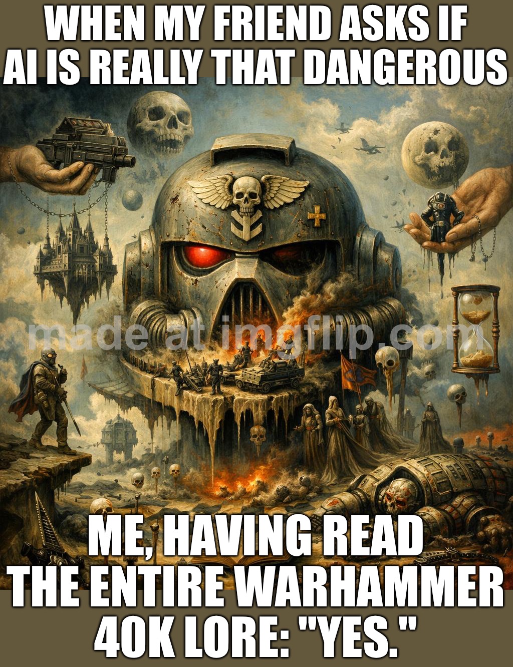 Me: "How bad could the future be?"; Warhammer 40,000: "Yes." | WHEN MY FRIEND ASKS IF AI IS REALLY THAT DANGEROUS; ME, HAVING READ THE ENTIRE WARHAMMER 40K LORE: "YES." | image tagged in warhammer 40 000 general,warhammer40k,warhammer 40k,futuristic utopia,dystopia,war | made w/ Imgflip meme maker
