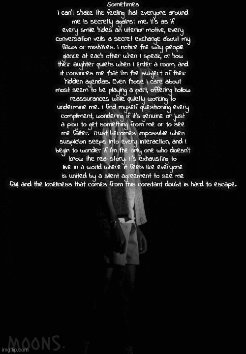 moons tyler temp | Sometimes I can’t shake the feeling that everyone around me is secretly against me. It’s as if every smile hides an ulterior motive, every conversation veils a secret exchange about my flaws or mistakes. I notice the way people glance at each other when I speak, or how their laughter quiets when I enter a room, and it convinces me that I’m the subject of their hidden agendas. Even those I care about most seem to be playing a part, offering hollow reassurances while quietly working to undermine me. I find myself questioning every compliment, wondering if it’s genuine or just a ploy to get something from me or to see me falter. Trust becomes impossible when suspicion seeps into every interaction, and I begin to wonder if I’m the only one who doesn’t know the real story. It’s exhausting to live in a world where it feels like everyone is united by a silent agreement to see me fail, and the loneliness that comes from this constant doubt is hard to escape. | image tagged in moons tyler temp | made w/ Imgflip meme maker