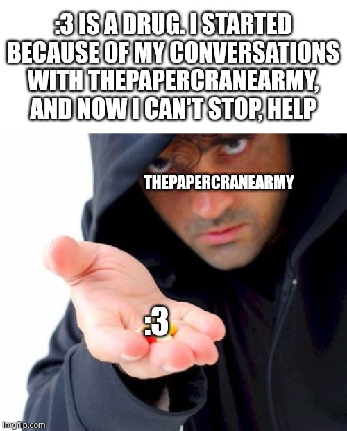 :3 is a drug... Now I can't stop doing it! (not complaining, though. There are no known side effects) | :3 IS A DRUG. I STARTED BECAUSE OF MY CONVERSATIONS WITH THEPAPERCRANEARMY, AND NOW I CAN'T STOP, HELP; THEPAPERCRANEARMY; :3 | image tagged in sketchy drug dealer | made w/ Imgflip meme maker