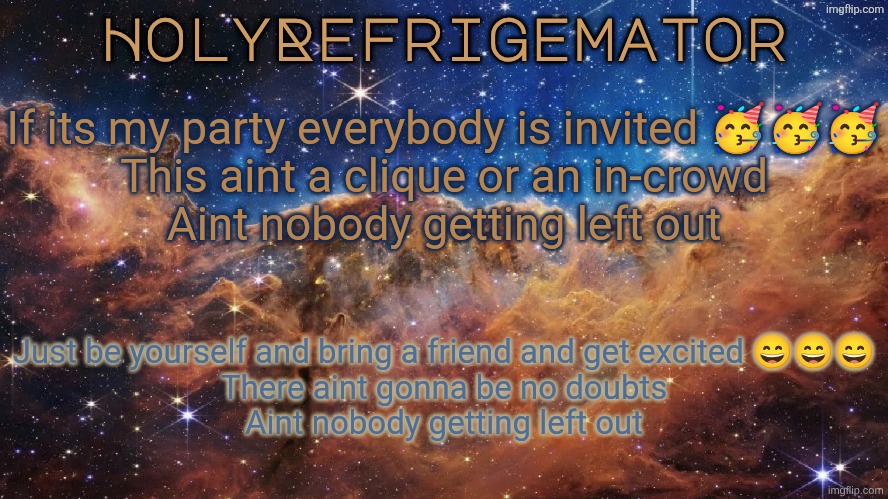 HolyRefrigemator Announcement Temp | If its my party everybody is invited 🥳🥳🥳
This aint a clique or an in-crowd
Aint nobody getting left out; Just be yourself and bring a friend and get excited 😄😄😄
There aint gonna be no doubts
Aint nobody getting left out | image tagged in holyrefrigemator announcement temp | made w/ Imgflip meme maker