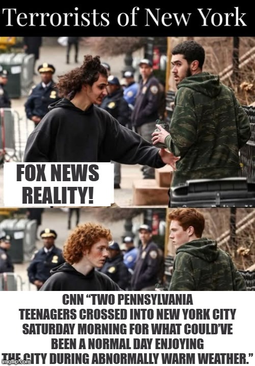 CNN FAKE NEWS FANTASY versus FOX NEWS REALITY! Are you an idiot and watch CNN? | FOX NEWS REALITY! CNN “TWO PENNSYLVANIA TEENAGERS CROSSED INTO NEW YORK CITY SATURDAY MORNING FOR WHAT COULD’VE BEEN A NORMAL DAY ENJOYING THE CITY DURING ABNORMALLY WARM WEATHER.” | image tagged in sam elliott special kind of stupid | made w/ Imgflip meme maker
