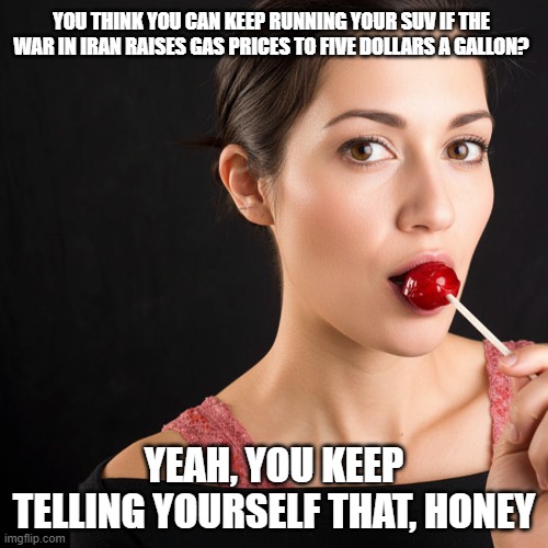 You keep telling yourself that - SUVs & High Gas Prices | YOU THINK YOU CAN KEEP RUNNING YOUR SUV IF THE WAR IN IRAN RAISES GAS PRICES TO FIVE DOLLARS A GALLON? YEAH, YOU KEEP TELLING YOURSELF THAT, HONEY | image tagged in war in middle east,oil shortages,suvs suck,donald trump sucks,maga sucks | made w/ Imgflip meme maker