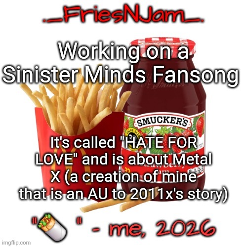 7 upvotes and I post a teaser of the beginning part | Working on a Sinister Minds Fansong; It's called "HATE FOR LOVE" and is about Metal X (a creation of mine that is an AU to 2011x's story) | image tagged in friesnjam announcement thingy | made w/ Imgflip meme maker