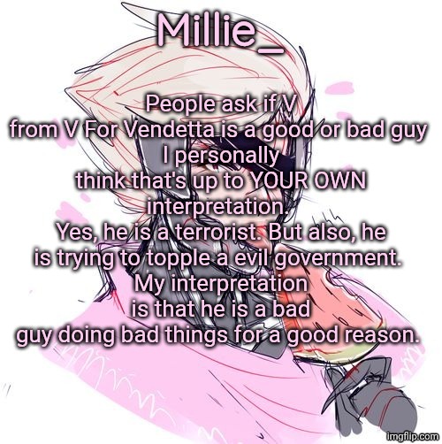 Millie's Metal Gear Rising: Revengeance announcement template | People ask if V from V For Vendetta is a good or bad guy 
I personally think that's up to YOUR OWN interpretation. 
Yes, he is a terrorist. But also, he is trying to topple a evil government. 
My interpretation is that he is a bad guy doing bad things for a good reason. | image tagged in millie's metal gear rising revengeance announcement template | made w/ Imgflip meme maker