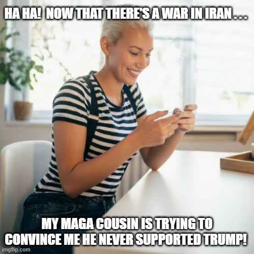 Anti-Trump Woman Laughing At MAGA Relative's Text | HA HA!  NOW THAT THERE'S A WAR IN IRAN . . . MY MAGA COUSIN IS TRYING TO CONVINCE ME HE NEVER SUPPORTED TRUMP! | image tagged in woman,maga relative,cell phone,i hate donald trump,trump sucks | made w/ Imgflip meme maker