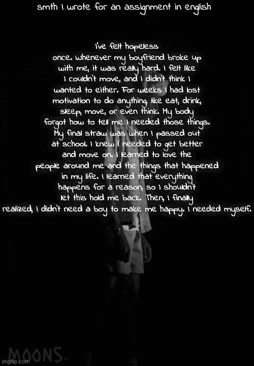 moons tyler temp | smth I wrote for an assignment in english; I've felt hopeless once. Whenever my boyfriend broke up with me, it was really hard. I felt like I couldn't move, and I didn't think I wanted to either. For weeks I had lost motivation to do anything, like eat, drink, sleep, move, or even think. My body forgot how to tell me I needed those things. My final straw was when I passed out at school. I knew I needed to get better and move on. I learned to love the people around me and the things that happened in my life. I learned that everything happens for a reason, so I shouldn't let this hold me back. Then, I finally realized, I didn't need a boy to make me happy. I needed myself. | image tagged in moons tyler temp | made w/ Imgflip meme maker