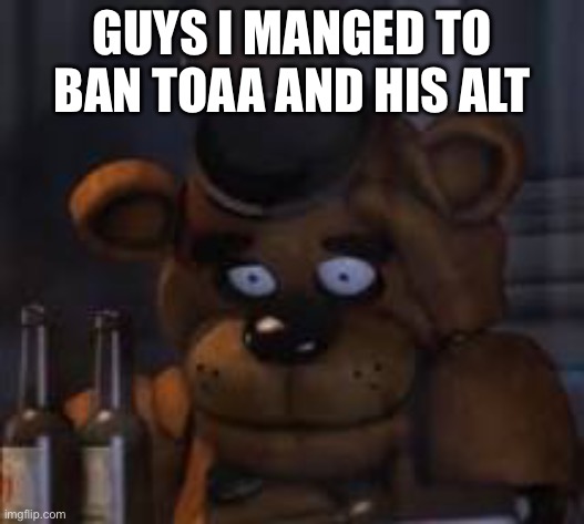 Drunk Freddy | GUYS I MANGED TO BAN TOAA AND HIS ALT | image tagged in drunk freddy | made w/ Imgflip meme maker