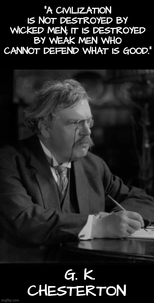 "A civilization is not destroyed by wicked men; it is destroyed by weak men who cannot defend what is good.”  — G. K. Chesterton | "A CIVILIZATION IS NOT DESTROYED BY WICKED MEN; IT IS DESTROYED BY WEAK MEN WHO CANNOT DEFEND WHAT IS GOOD.”; G. K. CHESTERTON | image tagged in gk chesterton,civilization,weak men,courage,good,truth | made w/ Imgflip meme maker