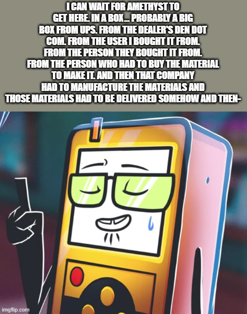 i lost the plot </3 | I CAN WAIT FOR AMETHYST TO GET HERE. IN A BOX... PROBABLY A BIG BOX FROM UPS. FROM THE DEALER'S DEN DOT COM. FROM THE USER I BOUGHT IT FROM. FROM THE PERSON THEY BOUGHT IT FROM. FROM THE PERSON WHO HAD TO BUY THE MATERIAL TO MAKE IT. AND THEN THAT COMPANY HAD TO MANUFACTURE THE MATERIALS AND THOSE MATERIALS HAD TO BE DELIVERED SOMEHOW AND THEN- | image tagged in nerd lmao | made w/ Imgflip meme maker
