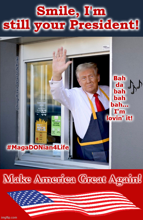 MagaDONian 4 Life! | Smile, I'm still your President! Bah
da
bah
bah
bah...
I'm lovin' it! @SongofGrace @OneJoyfulNoise; #MagaDONian4Life; Make America Great Again! | made w/ Imgflip meme maker