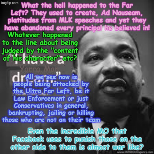 Kinda sad the way the Far Left, used to quote MLK, ad ad nauseam and yet now they have abandoned EVERY principal he believed in! | What the hell happened to the Far Left? They used to create, Ad Nauseam, platitudes from MLK speeches and yet they have abandoned every principal he believed in! Whatever happened to the line about being judged by the "content of his character" etc? All we see now is people being attacked by the Ultra Far Left, be it Law Enforcement or just Conservatives in general, bankrupting, jailing or killing those who are not on their team; Yarra Man; Even the incredible MO that Facebook uses to punish those on the other side to them is almost war like? | image tagged in ultra far left democrats,self gratification by proxy,frey tampon cahill ellison,aoc newscum pelosi jb pretzel,charlie kirk usa | made w/ Imgflip meme maker