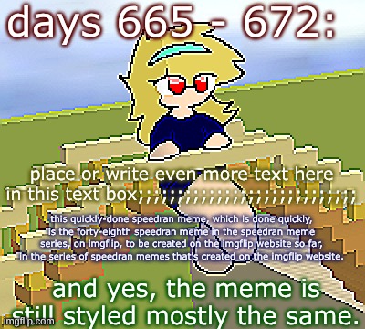Days 665 - 672: still the same font | days 665 - 672:; place or write even more text here in this text box;;;;;;;;;;;;;;;;;;;;;;;;;;;;; this quickly-done speedran meme, which is done quickly, is the forty-eighth speedran meme in the speedran meme series, on imgflip, to be created on the imgflip website so far, in the series of speedran memes that's created on the imgflip website. and yes, the meme is still styled mostly the same. | image tagged in nice,stuff,funny | made w/ Imgflip meme maker