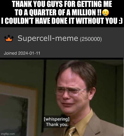its enough to make a grown man cry | THANK YOU GUYS FOR GETTING ME TO A QUARTER OF A MILLION !!🥲
I COULDN’T HAVE DONE IT WITHOUT YOU :) | image tagged in dwight schrute crying thank you,funny,memes,thank you | made w/ Imgflip meme maker