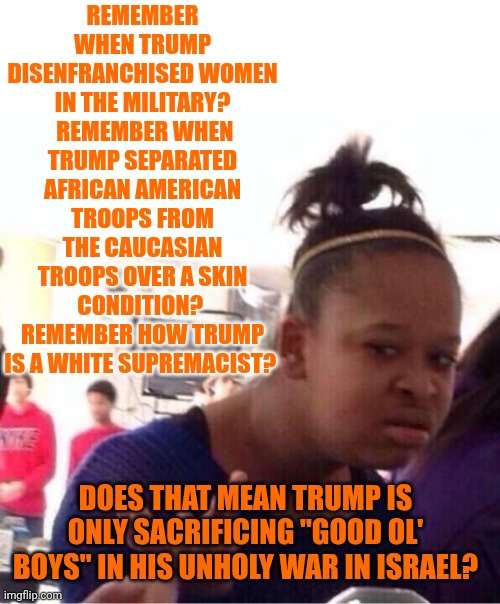 $$$ Dancing Like Fairies Inside Donald Trump's Head | REMEMBER WHEN TRUMP DISENFRANCHISED WOMEN IN THE MILITARY?  REMEMBER WHEN TRUMP SEPARATED AFRICAN AMERICAN TROOPS FROM THE CAUCASIAN TROOPS OVER A SKIN CONDITION?  REMEMBER HOW TRUMP IS A WHITE SUPREMACIST? DOES THAT MEAN TRUMP IS ONLY SACRIFICING "GOOD OL' BOYS" IN HIS UNHOLY WAR IN ISRAEL? | image tagged in or nah,memes,impeach trump,lock him up,trump's fake war of distraction,terrorist | made w/ Imgflip meme maker