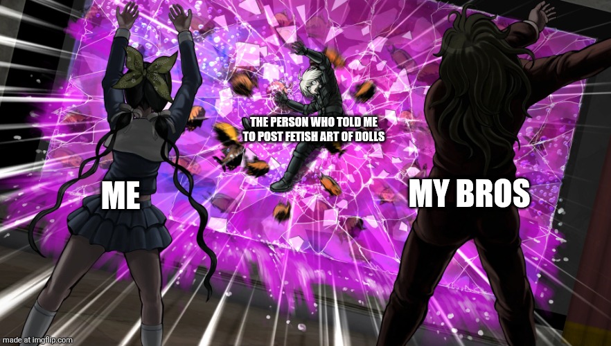 True | THE PERSON WHO TOLD ME TO POST FETISH ART OF DOLLS; MY BROS; ME | image tagged in gonta and tenko throw k1-bo at glass | made w/ Imgflip meme maker