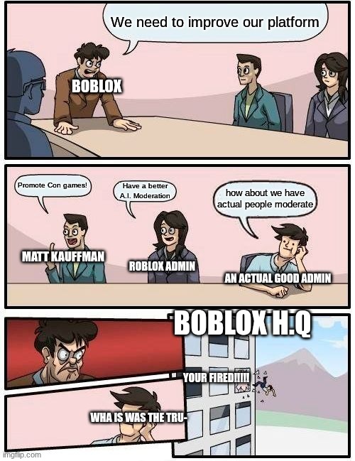 why man | We need to improve our platform; BOBLOX; Promote Con games! Have a better A.I. Moderation; how about we have actual people moderate; MATT KAUFFMAN; ROBLOX ADMIN; AN ACTUAL GOOD ADMIN; BOBLOX H.Q; YOUR FIRED!!!!! WHA IS WAS THE TRU- | image tagged in memes,boardroom meeting suggestion | made w/ Imgflip meme maker