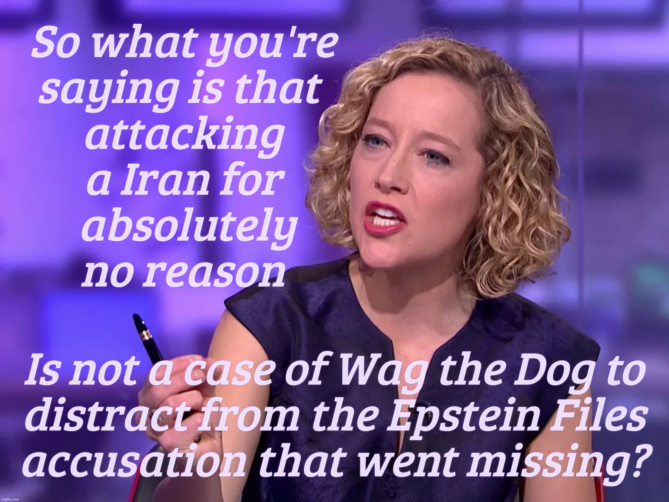 Cathy Newman | So what you're
saying is that 
attacking
a Iran for
 absolutely
no reason; Is not a case of Wag the Dog to
distract from the Epstein Files
accusation that went missing? | image tagged in cathy newman | made w/ Imgflip meme maker