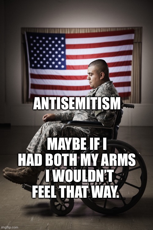 Disabled vet | ANTISEMITISM; MAYBE IF I HAD BOTH MY ARMS   I WOULDN’T FEEL THAT WAY. | image tagged in disabled vet | made w/ Imgflip meme maker