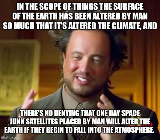Ancient Aliens Meme | IN THE SCOPE OF THINGS THE SURFACE OF THE EARTH HAS BEEN ALTERED BY MAN SO MUCH THAT IT'S ALTERED THE CLIMATE, AND; THERE'S NO DENYING THAT ONE DAY SPACE JUNK SATELLITES PLACED BY MAN WILL ALTER THE EARTH IF THEY BEGIN TO FALL INTO THE ATMOSPHERE. | image tagged in memes,ancient aliens | made w/ Imgflip meme maker