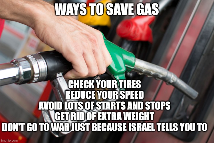 Trump did that | WAYS TO SAVE GAS; CHECK YOUR TIRES
REDUCE YOUR SPEED
AVOID LOTS OF STARTS AND STOPS
GET RID OF EXTRA WEIGHT
DON'T GO TO WAR JUST BECAUSE ISRAEL TELLS YOU TO | image tagged in gas pump,donald trump,maga,israel,iran | made w/ Imgflip meme maker