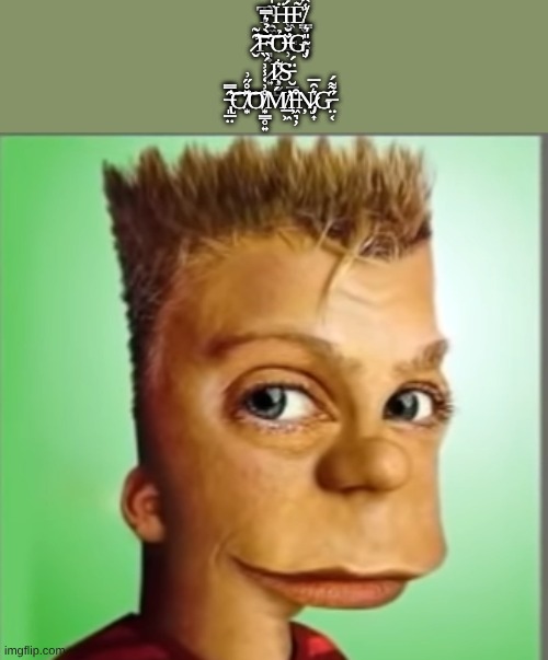 T̴̯͚̏̍̓̆̅Ḧ̵͖̣͚͇̺́͐̑͆Ẽ̸̳̬̮̯͖̾̂ ̷̛̬̑̃͠͝F̴͉̟̀̉͛̿͝Ỏ̶̹̆̆̕G̴̡̦̎͛ ̷͍́̏I̷̧̜̬̺͋S̵̮̲̱͔̈́ ̶̢͈̲̤̑̿̕͝C̸͙̽̊̋͗͝O̸͙̳̥͍̊͗̒̾͗Ḿ̸̛̲͖I̶͖͉̦͒Ņ̷̣͎͛̑̅ | T̴̯͚̏̍̓̆̅Ḧ̵͖̣͚͇̺́͐̑͆Ẽ̸̳̬̮̯͖̾̂ ̷̛̬̑̃͠͝F̴͉̟̀̉͛̿͝Ỏ̶̹̆̆̕G̴̡̦̎͛ ̷͍́̏I̷̧̜̬̺͋S̵̮̲̱͔̈́ ̶̢͈̲̤̑̿̕͝C̸͙̽̊̋͗͝O̸͙̳̥͍̊͗̒̾͗Ḿ̸̛̲͖I̶͖͉̦͒Ņ̷̡̣͎͛̑̅G̶̤͔̋͌́̕ | image tagged in cursed bart | made w/ Imgflip meme maker