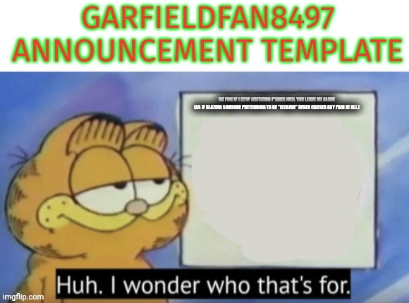 Garfieldfan8497 announcement | OK FINE IF I STOP CRITIZING P*CHES WILL YOU LEAVE ME ALONE





(AS IF GLAZING SOMEONE PRETENDING TO BE "LESBIAN" NEVER CAUSED ANY PAIN AT ALL.) | image tagged in garfieldfan8497 announcement | made w/ Imgflip meme maker