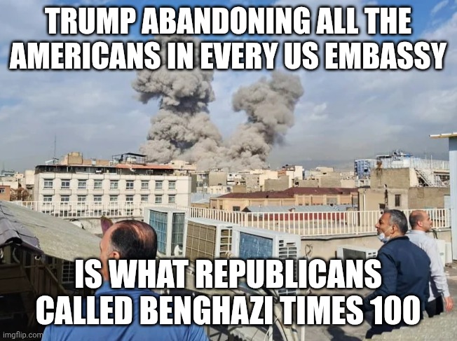 Standards for the GOP are all political | TRUMP ABANDONING ALL THE AMERICANS IN EVERY US EMBASSY; IS WHAT REPUBLICANS CALLED BENGHAZI TIMES 100 | image tagged in operation epic fury,benghazi,donald trump,hillary clinton,republicans | made w/ Imgflip meme maker