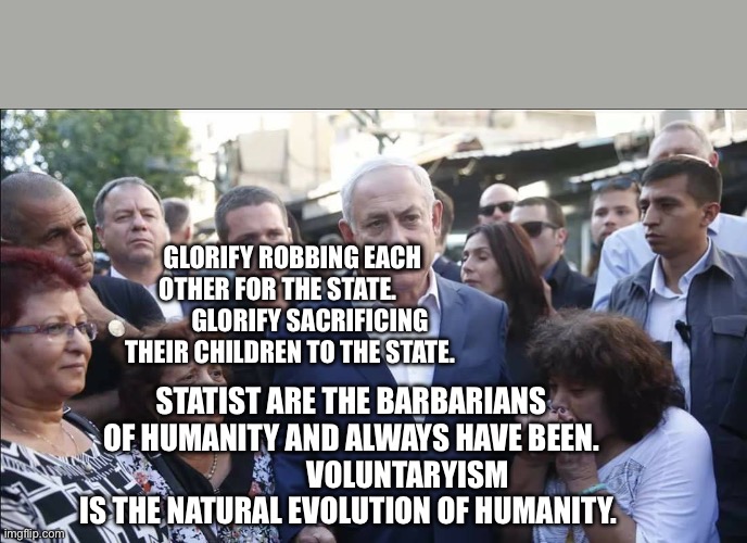 Bibi Melech Israel | GLORIFY ROBBING EACH OTHER FOR THE STATE.              GLORIFY SACRIFICING THEIR CHILDREN TO THE STATE. STATIST ARE THE BARBARIANS OF HUMANITY AND ALWAYS HAVE BEEN.                    VOLUNTARYISM IS THE NATURAL EVOLUTION OF HUMANITY. | image tagged in bibi melech israel | made w/ Imgflip meme maker