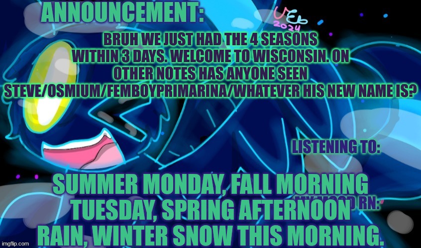Just Realized I haven't seen him Comment in a while and idk what his new username is. | BRUH WE JUST HAD THE 4 SEASONS WITHIN 3 DAYS. WELCOME TO WISCONSIN. ON OTHER NOTES HAS ANYONE SEEN STEVE/OSMIUM/FEMBOYPRIMARINA/WHATEVER HIS NEW NAME IS? SUMMER MONDAY, FALL MORNING TUESDAY, SPRING AFTERNOON RAIN, WINTER SNOW THIS MORNING. | image tagged in marshumero | made w/ Imgflip meme maker
