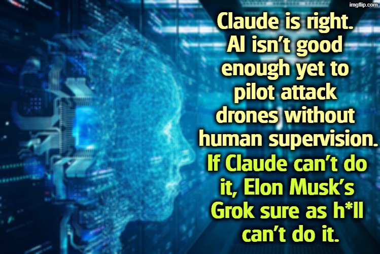 Claude is right. 
AI isn't good 
enough yet to 
pilot attack 
drones without 
human supervision. If Claude can't do 
it, Elon Musk's 
Grok sure as h*ll 
can't do it. | image tagged in ai,claude,elon musk,grok,pete hegseth | made w/ Imgflip meme maker