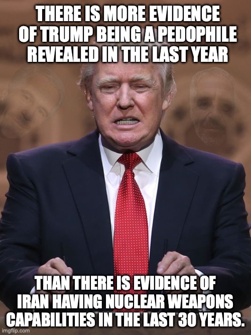 Release all the Epstein Files! | THERE IS MORE EVIDENCE OF TRUMP BEING A PEDOPHILE REVEALED IN THE LAST YEAR; THAN THERE IS EVIDENCE OF IRAN HAVING NUCLEAR WEAPONS CAPABILITIES IN THE LAST 30 YEARS. | image tagged in donald trump,jeffrey epstein,pedophile,iran,operation epic fury | made w/ Imgflip meme maker