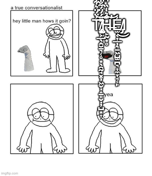 the | T̸̢̨̨̢̡̡̼͕̲̖̭̮̱͉̜̥͙̖̯̰̘͓̦͖̬̣̝̠͈̬̣̦̺͙͎͐̈́̈͛͋̽̈́́̈́͂̐̎̑̿͘͝͝Ḩ̶̙̰͙̥͊͛̒̏̇͆͋̄̏͋͆̈́͗̂̉̐́̚̕̚͝͝E̸̡̫͔͎̲̦͉̠͖̺̫̪͉͎̼̞̘̜̙̾͜͜͜͜Ι | image tagged in hey little man hows it goin | made w/ Imgflip meme maker