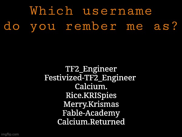 I've never been a super well known user but I think I peaked in popularity earlier | Which username do you rember me as? TF2_Engineer
Festivized-TF2_Engineer 
Calcium.
Rice.KRISpies
Merry.Krismas
Fable-Academy
Calcium.Returned | made w/ Imgflip meme maker