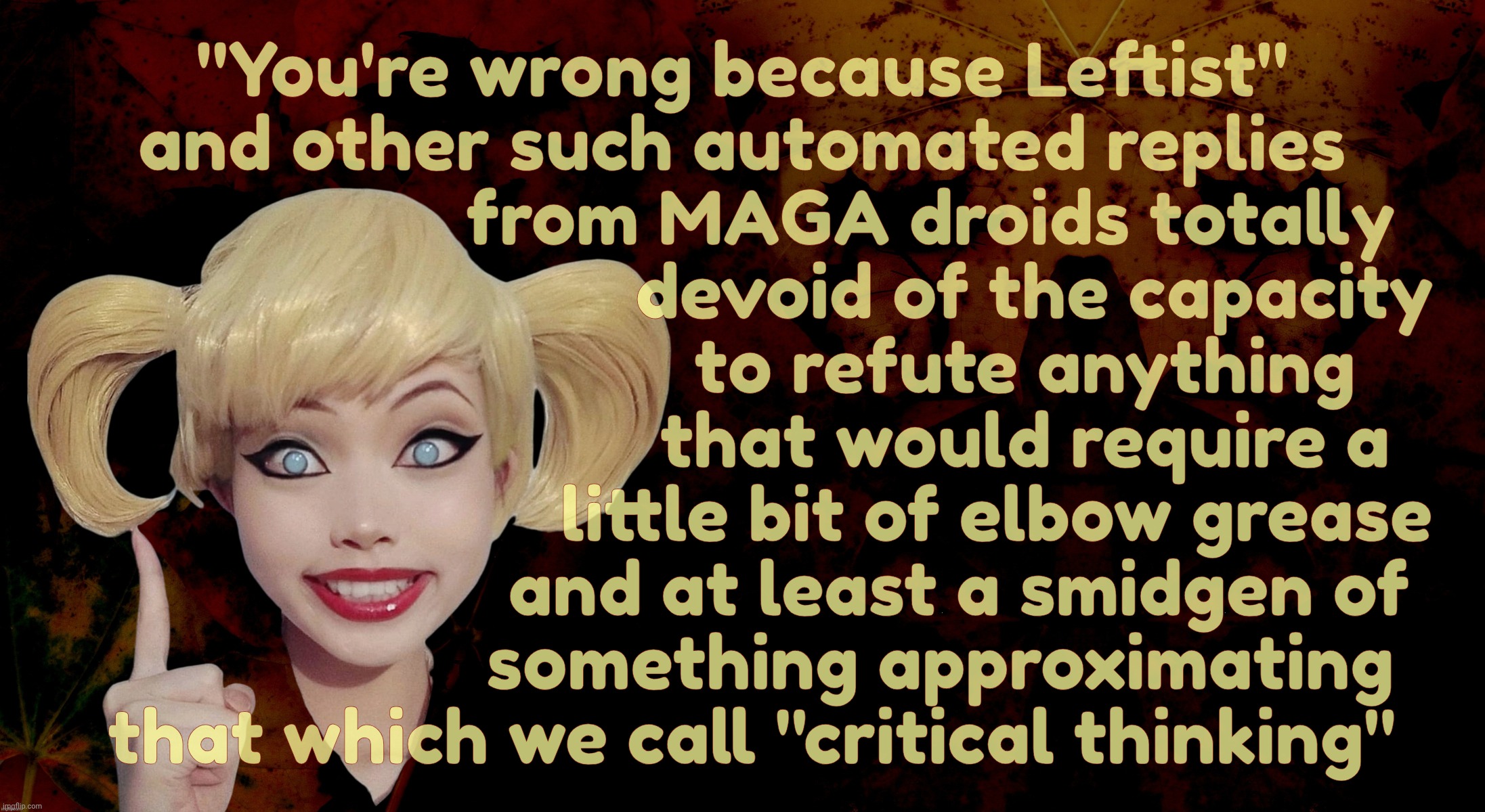 MAGAbots' 'counter argument' consists of using an accusation of "Leftist" as an ad hominem | "You're wrong because Leftist"
and other such automated replies
                    from MAGA droids totally
                               devoid of the capacity
                              to refute anything
                               that would require a 
                           little bit of elbow grease
                       and at least a smidgen of
                     something approximating
   that which we call "critical thinking" | image tagged in harley quinn,you're wrong because leftist,and other clever maga sayings,the wonders of being the poorly educated,derp | made w/ Imgflip meme maker