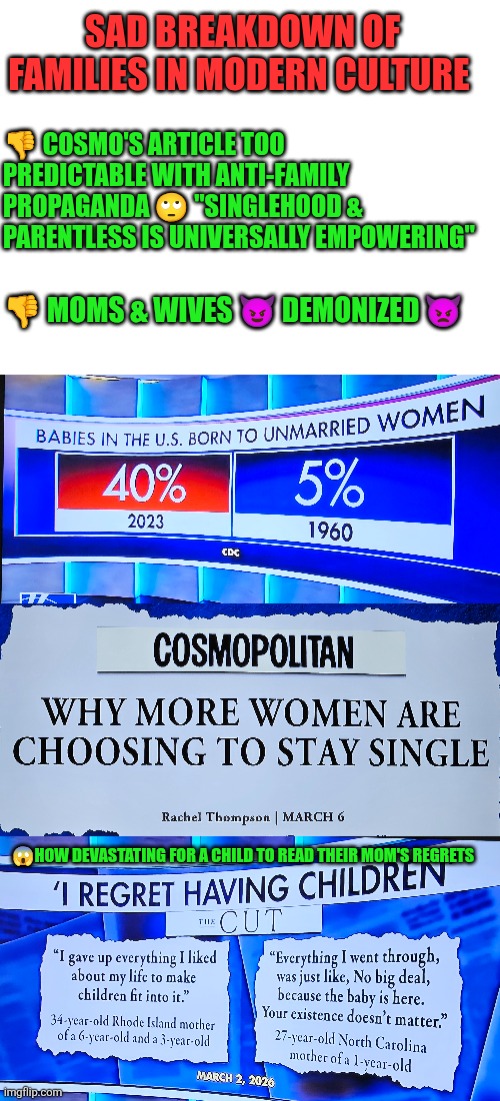 Sad breakdown of families in modern society | SAD BREAKDOWN OF FAMILIES IN MODERN CULTURE; 👎 COSMO'S ARTICLE TOO PREDICTABLE WITH ANTI-FAMILY PROPAGANDA 🙄 "SINGLEHOOD & PARENTLESS IS UNIVERSALLY EMPOWERING"; 👎 MOMS & WIVES 😈 DEMONIZED 👿; 😱HOW DEVASTATING FOR A CHILD TO READ THEIR MOM'S REGRETS | image tagged in family,culture,unmarried women,fatherless,regrets,selfishness | made w/ Imgflip meme maker