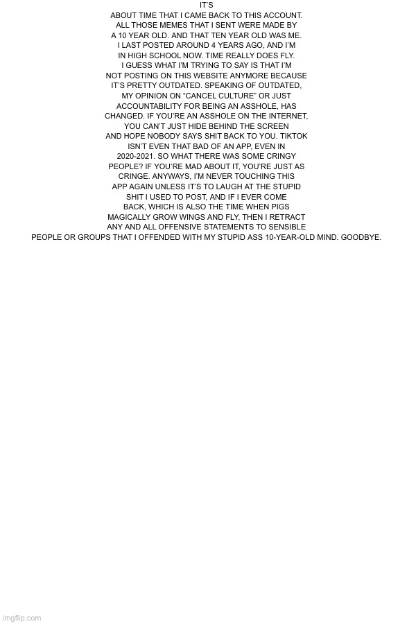 It’s been 4 years, grow up | IT’S ABOUT TIME THAT I CAME BACK TO THIS ACCOUNT. ALL THOSE MEMES THAT I SENT WERE MADE BY A 10 YEAR OLD. AND THAT TEN YEAR OLD WAS ME. I LAST POSTED AROUND 4 YEARS AGO, AND I’M IN HIGH SCHOOL NOW. TIME REALLY DOES FLY. I GUESS WHAT I’M TRYING TO SAY IS THAT I’M NOT POSTING ON THIS WEBSITE ANYMORE BECAUSE IT’S PRETTY OUTDATED. SPEAKING OF OUTDATED, MY OPINION ON “CANCEL CULTURE” OR JUST ACCOUNTABILITY FOR BEING AN ASSHOLE, HAS CHANGED. IF YOU’RE AN ASSHOLE ON THE INTERNET, YOU CAN’T JUST HIDE BEHIND THE SCREEN AND HOPE NOBODY SAYS SHIT BACK TO YOU. TIKTOK ISN’T EVEN THAT BAD OF AN APP, EVEN IN 2020-2021. SO WHAT THERE WAS SOME CRINGY PEOPLE? IF YOU’RE MAD ABOUT IT, YOU’RE JUST AS CRINGE. ANYWAYS, I’M NEVER TOUCHING THIS APP AGAIN UNLESS IT’S TO LAUGH AT THE STUPID SHIT I USED TO POST, AND IF I EVER COME BACK, WHICH IS ALSO THE TIME WHEN PIGS MAGICALLY GROW WINGS AND FLY, THEN I RETRACT ANY AND ALL OFFENSIVE STATEMENTS TO SENSIBLE PEOPLE OR GROUPS THAT I OFFENDED WITH MY STUPID ASS 10-YEAR-OLD MIND. GOODBYE. | made w/ Imgflip meme maker