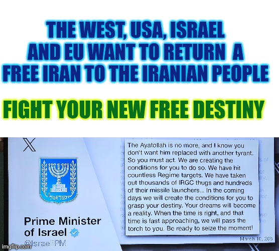 Fight your new free destiny | THE WEST, USA, ISRAEL AND EU WANT TO RETURN  A FREE IRAN TO THE IRANIAN PEOPLE; FIGHT YOUR NEW FREE DESTINY | image tagged in iran,war,freedom,usa,israel,europe | made w/ Imgflip meme maker