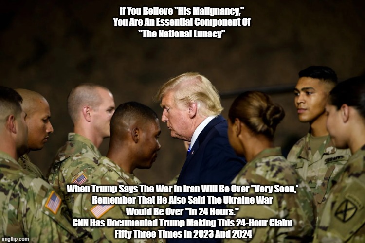 The Iran War Will Be Over "Very Soon," Just Like His Malignancy Ended The Ukraine War In 24 Hours | If You Believe "His Malignancy," 
You Are An Essential Component Of 
"The National Lunacy"; When Trump Says The War In Iran Will Be Over "Very Soon,' 
Remember That He Also Said The Ukraine War 
Would Be Over "In 24 Hours." 
CNN Has Documented Trump Making This 24-Hour Claim 
Fifty Three Times In 2023 And 2024 | image tagged in putting america first,trump war on iran,over in 24 hours,iran war will be over very soon | made w/ Imgflip meme maker