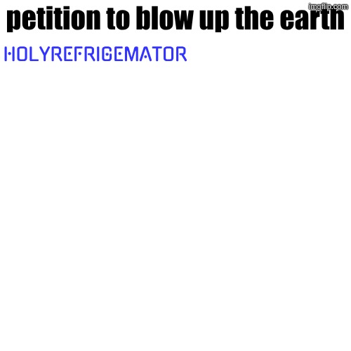 petition to blow up the earth; HOLYREFRIGEMATOR | made w/ Imgflip meme maker